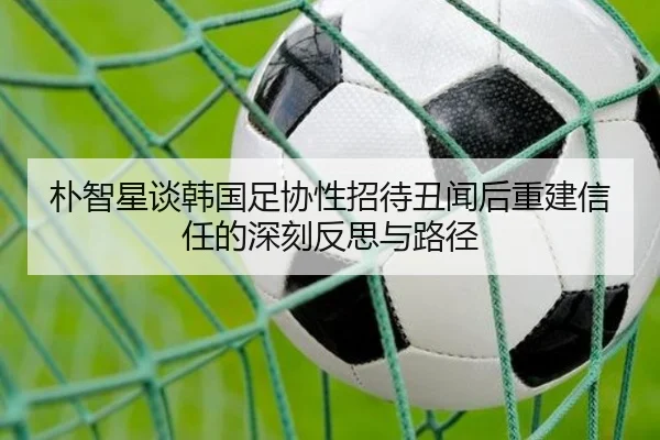 朴智星谈韩国足协性招待丑闻后重建信任的深刻反思与路径